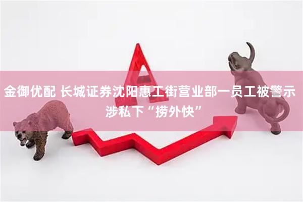 金御优配 长城证券沈阳惠工街营业部一员工被警示  涉私下“捞外快”