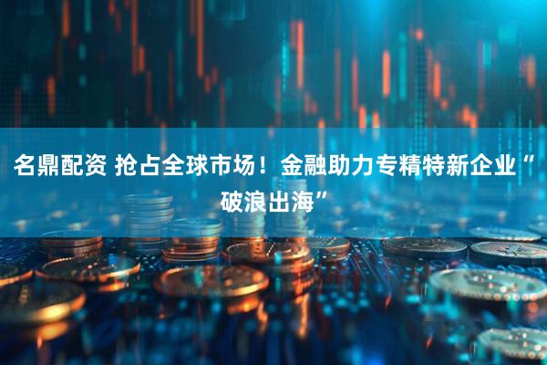 名鼎配资 抢占全球市场！金融助力专精特新企业“破浪出海”