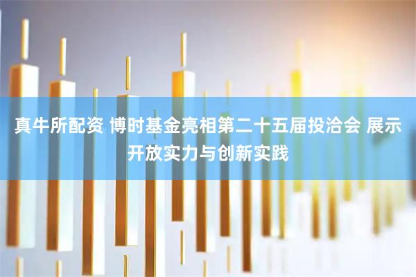 真牛所配资 博时基金亮相第二十五届投洽会 展示开放实力与创新实践