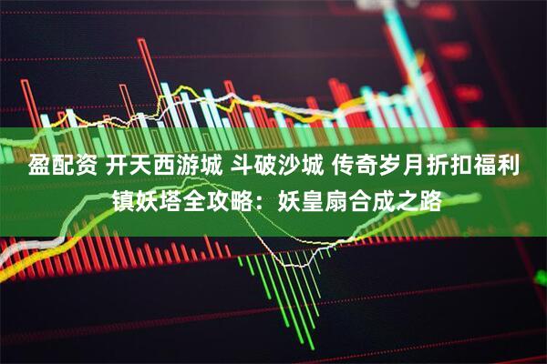 盈配资 开天西游城 斗破沙城 传奇岁月折扣福利 镇妖塔全攻略：妖皇扇合成之路