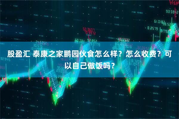 股盈汇 泰康之家鹏园伙食怎么样？怎么收费？可以自己做饭吗？