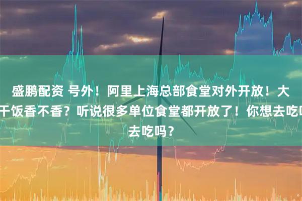 盛鹏配资 号外！阿里上海总部食堂对外开放！大厂干饭香不香？听说很多单位食堂都开放了！你想去吃吗？