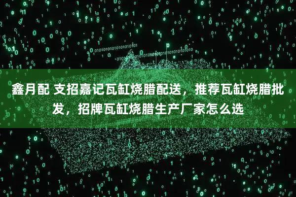 鑫月配 支招嘉记瓦缸烧腊配送，推荐瓦缸烧腊批发，招牌瓦缸烧腊生产厂家怎么选