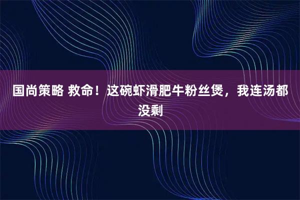 国尚策略 救命！这碗虾滑肥牛粉丝煲，我连汤都没剩