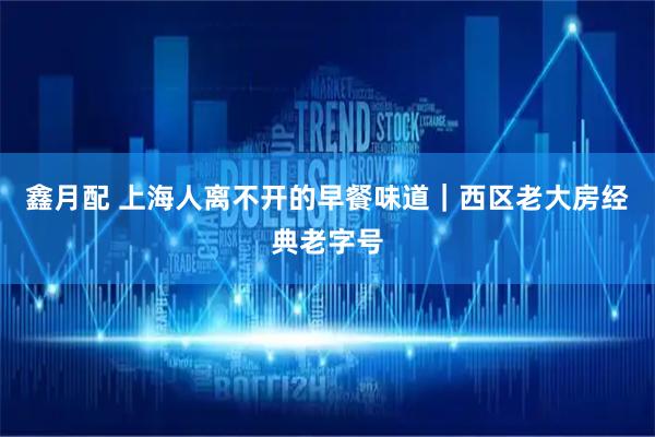 鑫月配 上海人离不开的早餐味道｜西区老大房经典老字号