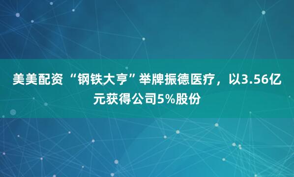 美美配资 “钢铁大亨”举牌振德医疗，以3.56亿元获得公司5%股份