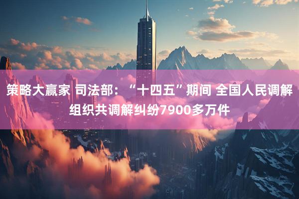 策略大赢家 司法部：“十四五”期间 全国人民调解组织共调解纠纷7900多万件