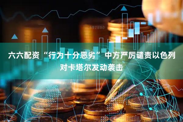 六六配资 “行为十分恶劣” 中方严厉谴责以色列对卡塔尔发动袭击