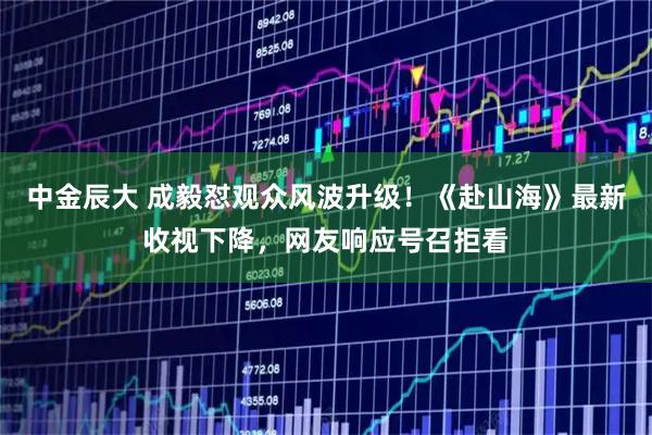 中金辰大 成毅怼观众风波升级！《赴山海》最新收视下降，网友响应号召拒看