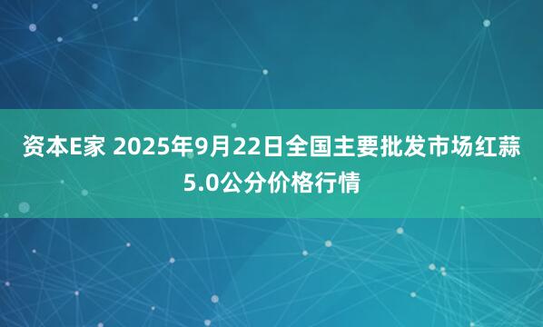 资本E家 2025年9月22日全国主要批发市场红蒜5.0公分价格行情