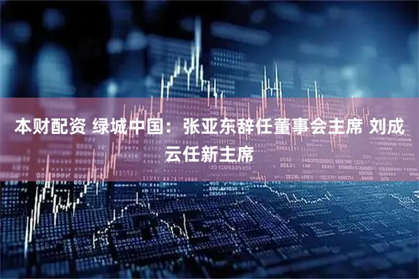 本财配资 绿城中国：张亚东辞任董事会主席 刘成云任新主席