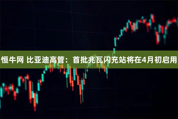 恒牛网 比亚迪高管：首批兆瓦闪充站将在4月初启用