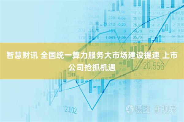 智慧财讯 全国统一算力服务大市场建设提速 上市公司抢抓机遇