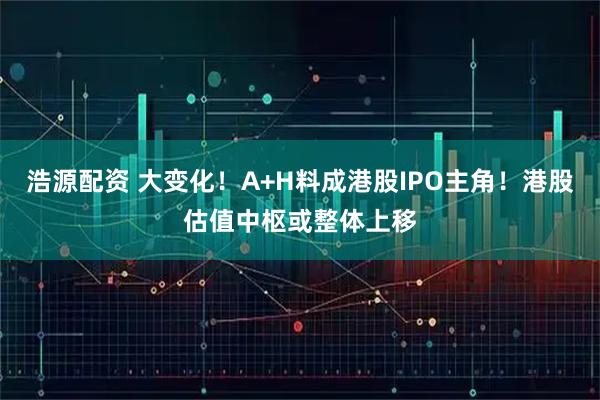 浩源配资 大变化！A+H料成港股IPO主角！港股估值中枢或整体上移