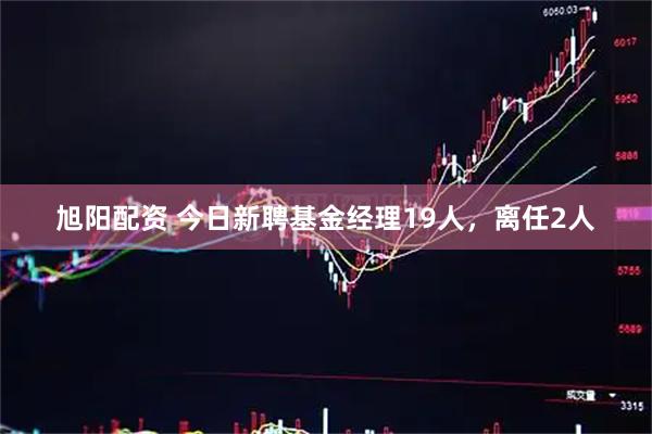 旭阳配资 今日新聘基金经理19人，离任2人