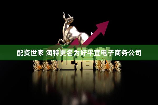 配资世家 淘特更名为好平宜电子商务公司