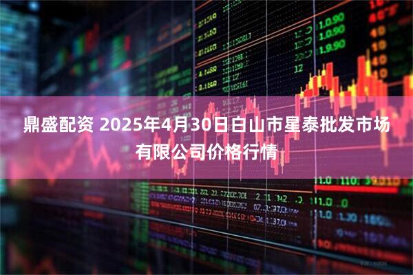 鼎盛配资 2025年4月30日白山市星泰批发市场有限公司价格行情