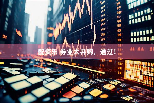 配资乐 券业大并购，通过！