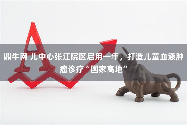 鼎牛网 儿中心张江院区启用一年，打造儿童血液肿瘤诊疗“国家高地”