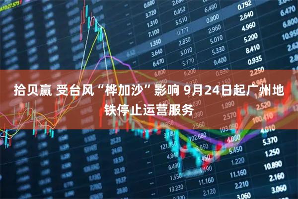 拾贝赢 受台风“桦加沙”影响 9月24日起广州地铁停止运营服务