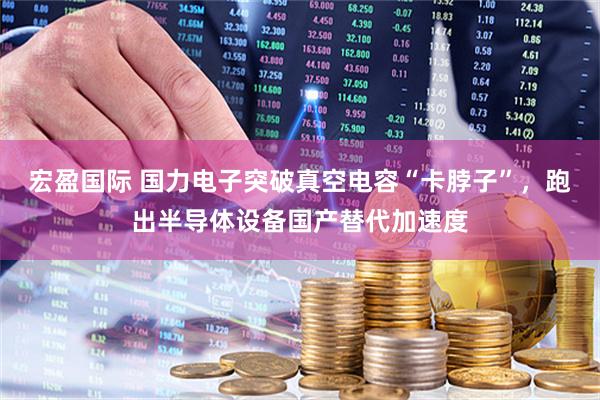 宏盈国际 国力电子突破真空电容“卡脖子”，跑出半导体设备国产替代加速度