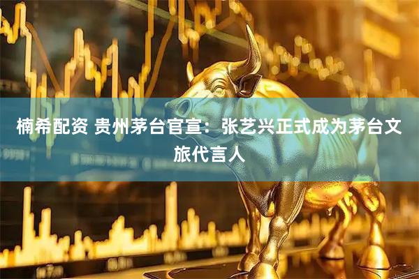 楠希配资 贵州茅台官宣：张艺兴正式成为茅台文旅代言人