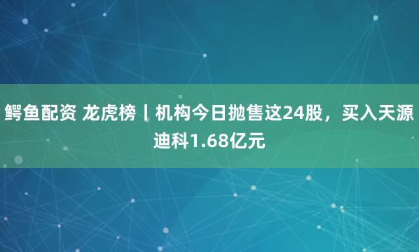 鳄鱼配资 龙虎榜丨机构今日抛售这24股，买入天源迪科1.68亿元