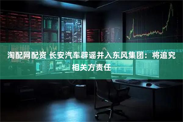 淘配网配资 长安汽车辟谣并入东风集团：将追究相关方责任