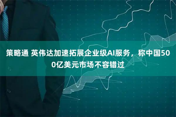 策略通 英伟达加速拓展企业级AI服务，称中国500亿美元市场不容错过