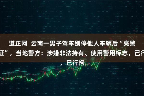 道正网  云南一男子驾车别停他人车辆后“亮警察证”，当地警方：涉嫌非法持有、使用警用标志，已行拘