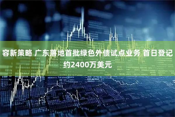 容新策略 广东落地首批绿色外债试点业务 首日登记约2400万美元