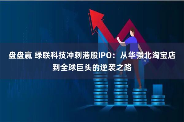 盘盘赢 绿联科技冲刺港股IPO：从华强北淘宝店到全球巨头的逆袭之路
