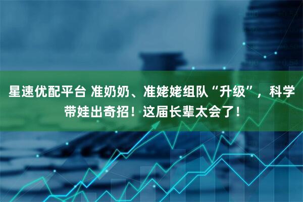 星速优配平台 准奶奶、准姥姥组队“升级”，科学带娃出奇招！这届长辈太会了！