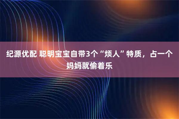 纪源优配 聪明宝宝自带3个“烦人”特质，占一个妈妈就偷着乐