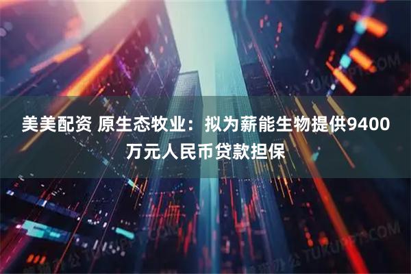 美美配资 原生态牧业：拟为薪能生物提供9400万元人民币贷款担保