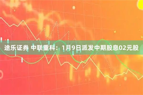 途乐证券 中联重科：1月9日派发中期股息02元股