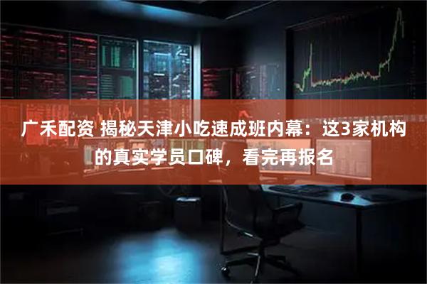 广禾配资 揭秘天津小吃速成班内幕：这3家机构的真实学员口碑，看完再报名