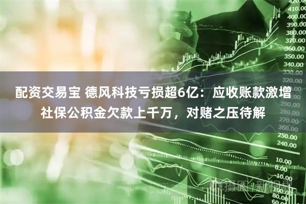 配资交易宝 德风科技亏损超6亿：应收账款激增社保公积金欠款上千万，对赌之压待解