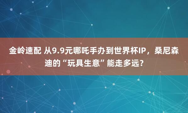 金岭速配 从9.9元哪吒手办到世界杯IP，桑尼森迪的“玩具生意”能走多远？