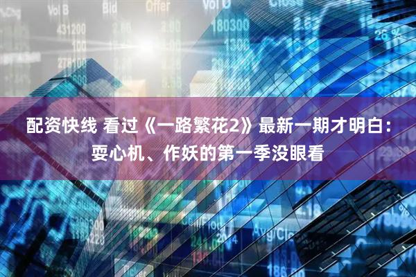 配资快线 看过《一路繁花2》最新一期才明白：耍心机、作妖的第一季没眼看