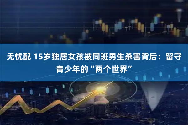 无忧配 15岁独居女孩被同班男生杀害背后：留守青少年的“两个世界”