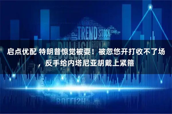 启点优配 特朗普惊觉被耍！被忽悠开打收不了场，反手给内塔尼亚胡戴上紧箍
