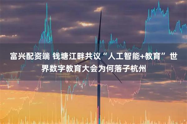 富兴配资端 钱塘江畔共议“人工智能+教育” 世界数字教育大会为何落子杭州