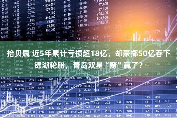 拾贝赢 近5年累计亏损超18亿，却豪掷50亿吞下锦湖轮胎，青岛双星“赌”赢了？