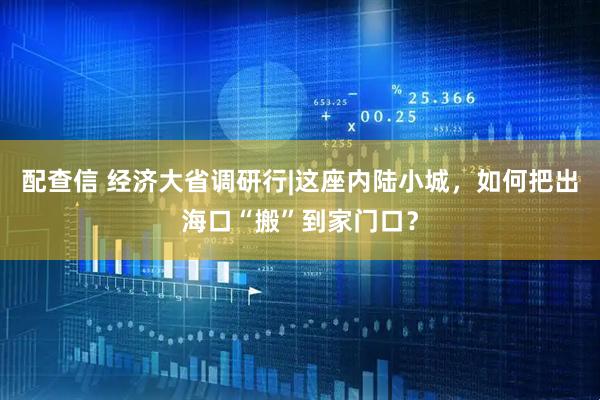 配查信 经济大省调研行|这座内陆小城，如何把出海口“搬”到家门口？
