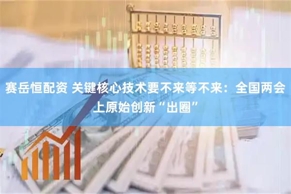 赛岳恒配资 关键核心技术要不来等不来：全国两会上原始创新“出圈”